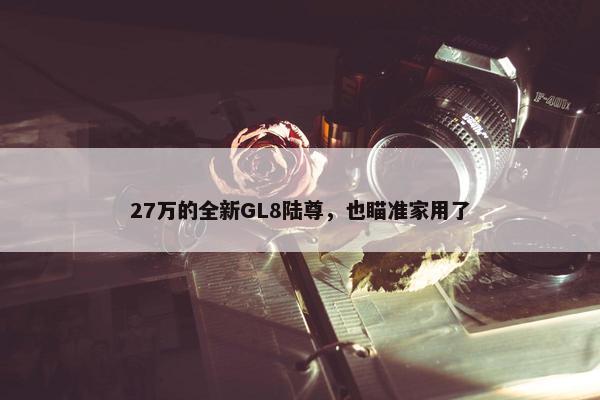 27万的全新GL8陆尊，也瞄准家用了