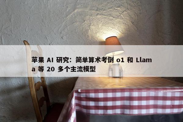 苹果 AI 研究：简单算术考倒 o1 和 Llama 等 20 多个主流模型