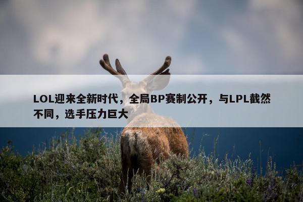 LOL迎来全新时代，全局BP赛制公开，与LPL截然不同，选手压力巨大