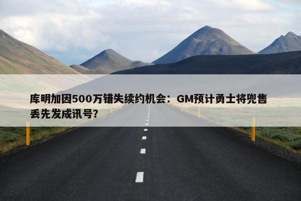 库明加因500万错失续约机会：GM预计勇士将兜售 丢先发成讯号？