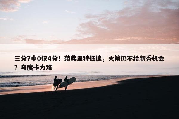 三分7中0仅4分！范弗里特低迷，火箭仍不给新秀机会？乌度卡为难