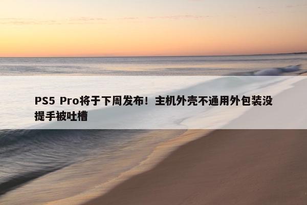 PS5 Pro将于下周发布！主机外壳不通用外包装没提手被吐槽