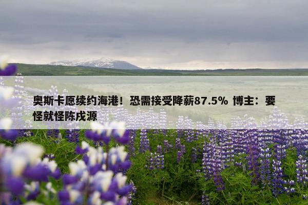 奥斯卡愿续约海港！恐需接受降薪87.5％ 博主：要怪就怪陈戌源