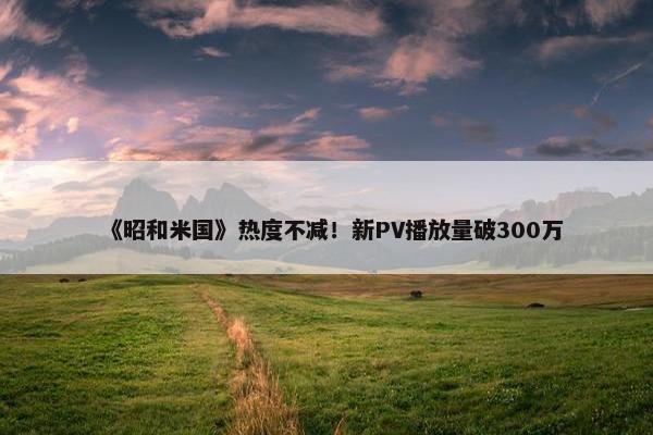 《昭和米国》热度不减！新PV播放量破300万