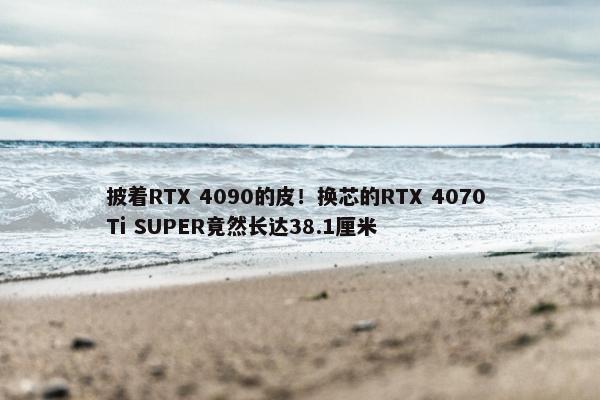 披着RTX 4090的皮！换芯的RTX 4070 Ti SUPER竟然长达38.1厘米