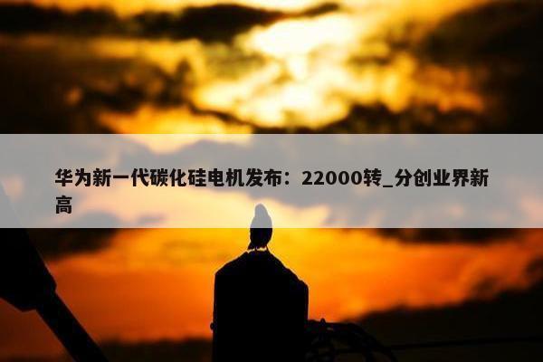 华为新一代碳化硅电机发布：22000转_分创业界新高