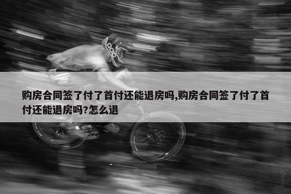 购房合同签了付了首付还能退房吗,购房合同签了付了首付还能退房吗?怎么退