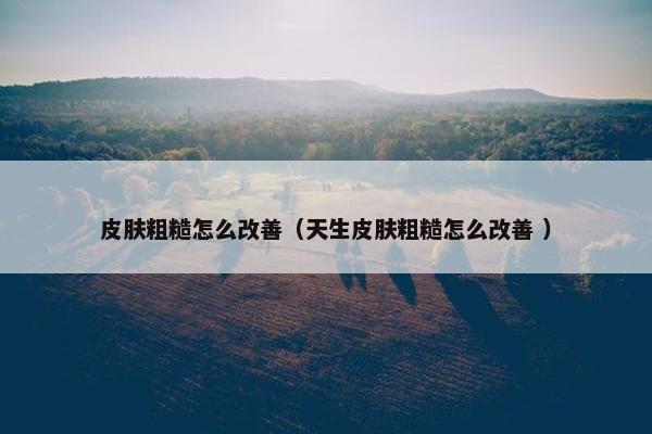 皮肤粗糙怎么改善（天生皮肤粗糙怎么改善 ）