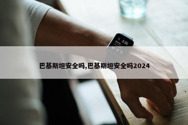 巴基斯坦安全吗,巴基斯坦安全吗2024