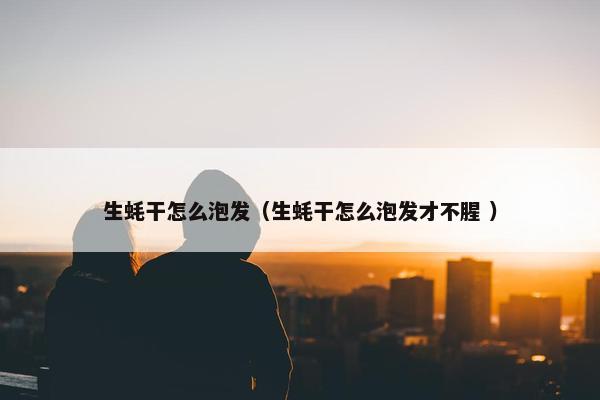 生蚝干怎么泡发（生蚝干怎么泡发才不腥 ）