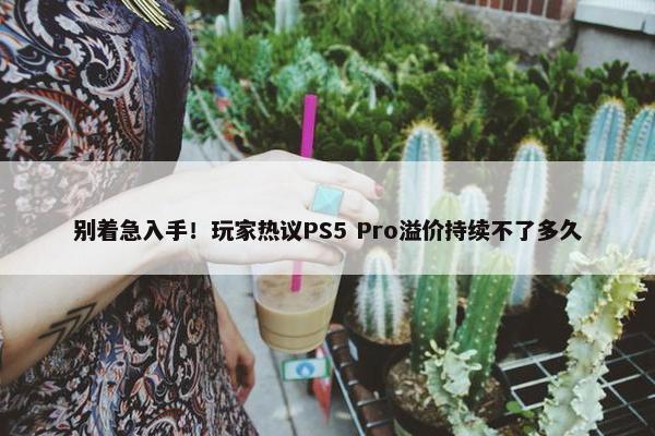 别着急入手！玩家热议PS5 Pro溢价持续不了多久