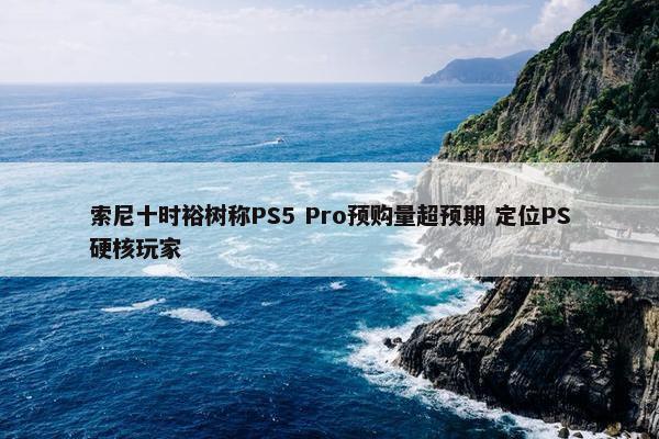 索尼十时裕树称PS5 Pro预购量超预期 定位PS硬核玩家