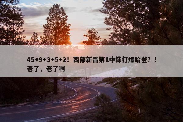 45+9+3+5+2！西部新晋第1中锋打爆哈登？！老了，老了啊