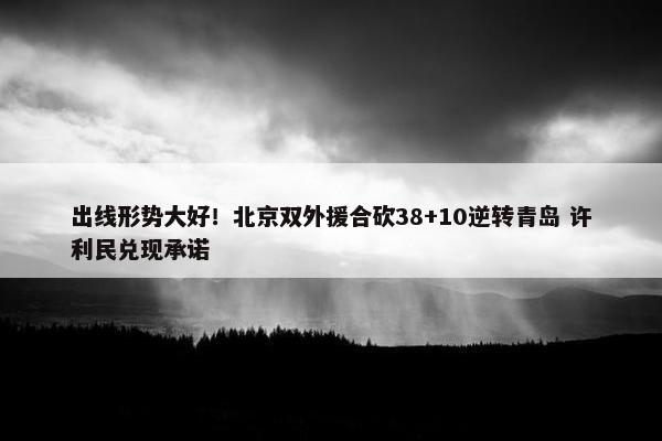 出线形势大好！北京双外援合砍38+10逆转青岛 许利民兑现承诺