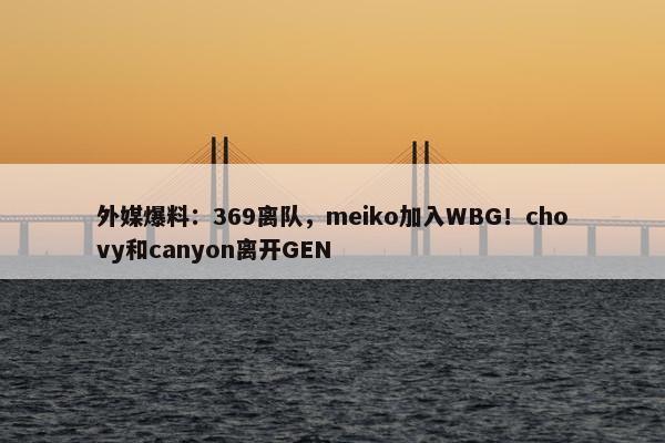 外媒爆料：369离队，meiko加入WBG！chovy和canyon离开GEN