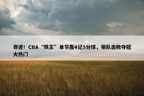 奇迹！CBA“铁王”单节轰4记3分球，带队击败夺冠大热门