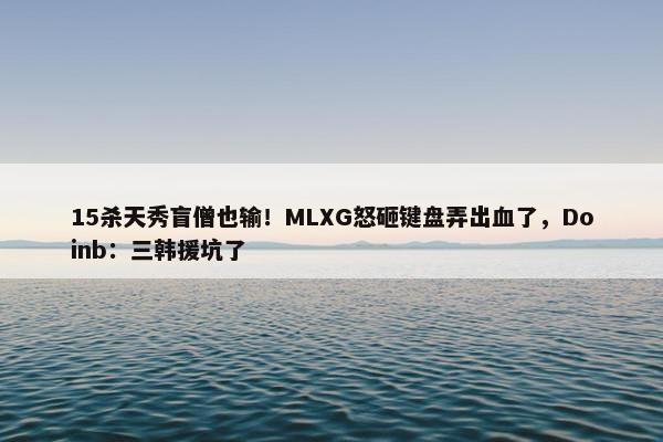 15杀天秀盲僧也输！MLXG怒砸键盘弄出血了，Doinb：三韩援坑了