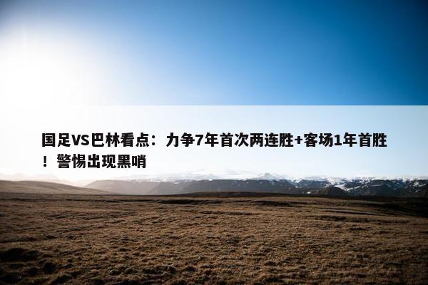 国足VS巴林看点：力争7年首次两连胜+客场1年首胜！警惕出现黑哨