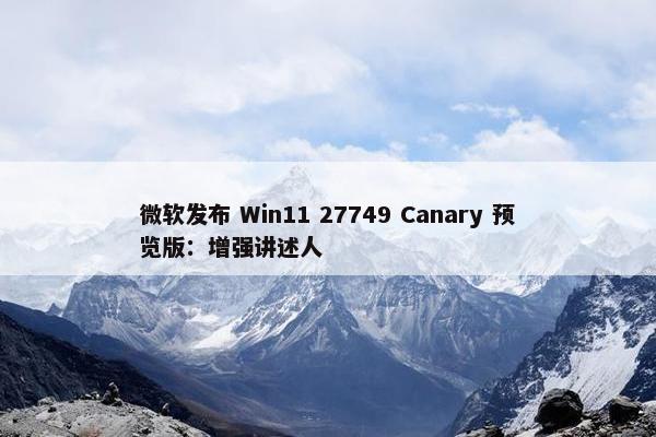 微软发布 Win11 27749 Canary 预览版：增强讲述人