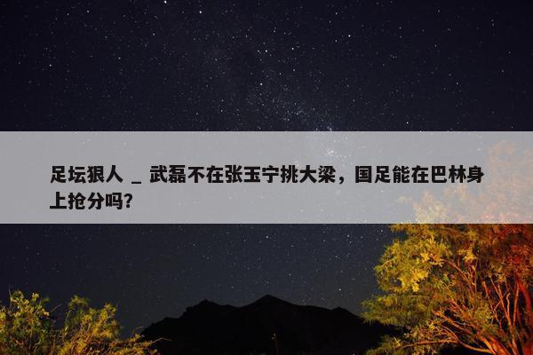 足坛狠人 _ 武磊不在张玉宁挑大梁，国足能在巴林身上抢分吗？