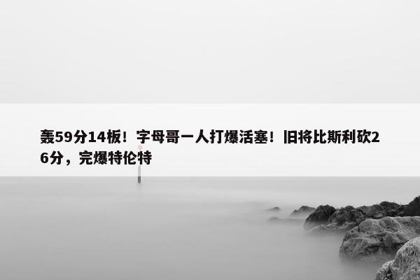 轰59分14板！字母哥一人打爆活塞！旧将比斯利砍26分，完爆特伦特