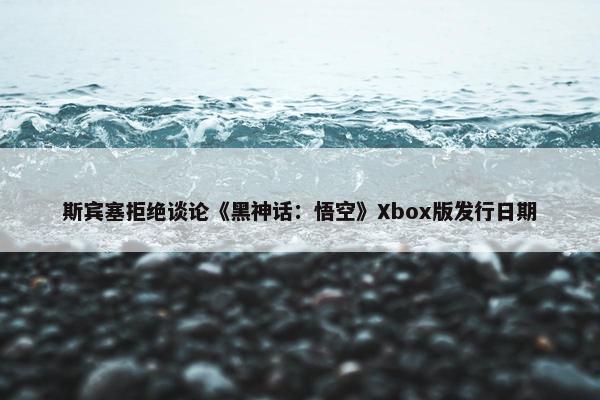 斯宾塞拒绝谈论《黑神话：悟空》Xbox版发行日期