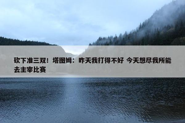 砍下准三双！塔图姆：昨天我打得不好 今天想尽我所能去主宰比赛