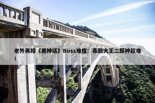 老外再排《黑神话》Boss难度：毒敌大王二郎神超难！