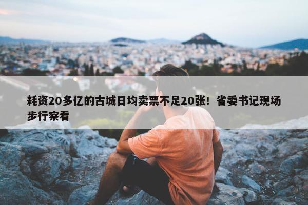 耗资20多亿的古城日均卖票不足20张！省委书记现场步行察看