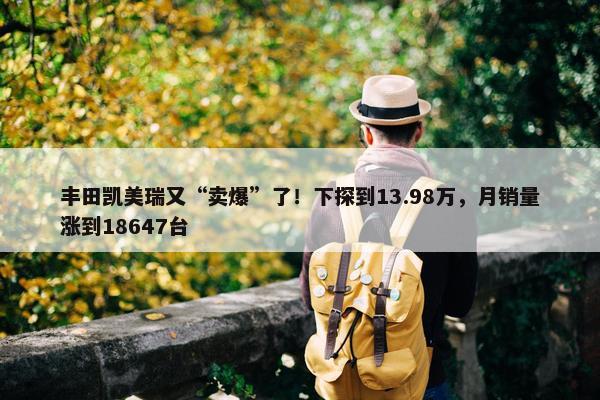 丰田凯美瑞又“卖爆”了！下探到13.98万，月销量涨到18647台