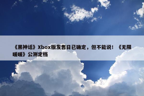 《黑神话》Xbox版发售日已确定，但不能说！《无限暖暖》公测定档