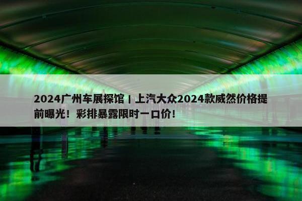 2024广州车展探馆丨上汽大众2024款威然价格提前曝光！彩排暴露限时一口价！