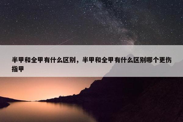 半甲和全甲有什么区别，半甲和全甲有什么区别哪个更伤指甲