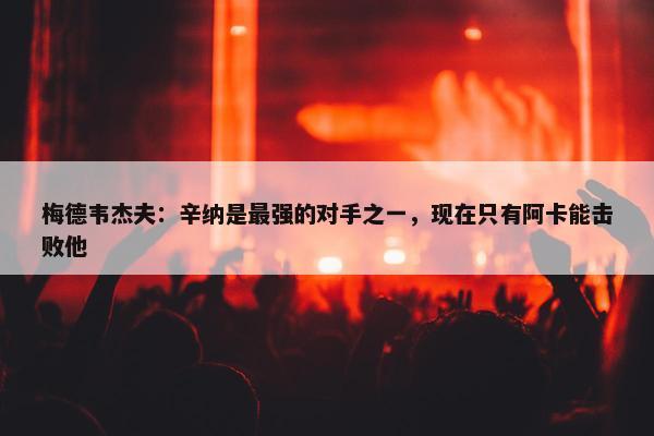 梅德韦杰夫：辛纳是最强的对手之一，现在只有阿卡能击败他