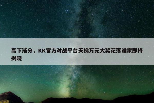 高下渐分，KK官方对战平台天梯万元大奖花落谁家即将揭晓