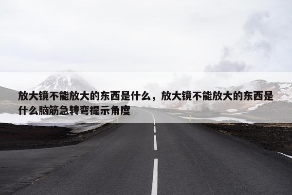 放大镜不能放大的东西是什么，放大镜不能放大的东西是什么脑筋急转弯提示角度