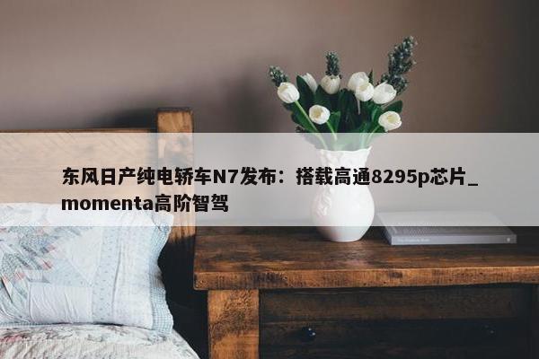 东风日产纯电轿车N7发布：搭载高通8295p芯片_momenta高阶智驾