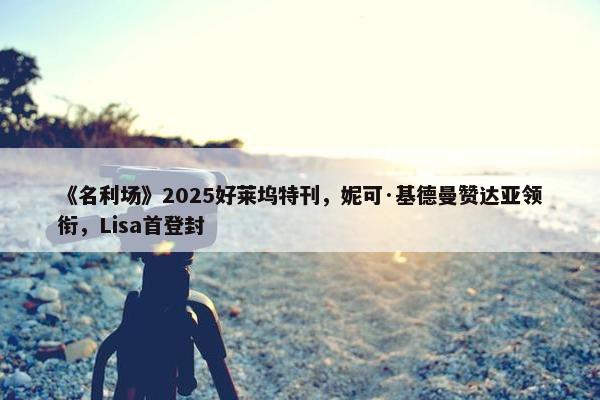 《名利场》2025好莱坞特刊，妮可·基德曼赞达亚领衔，Lisa首登封