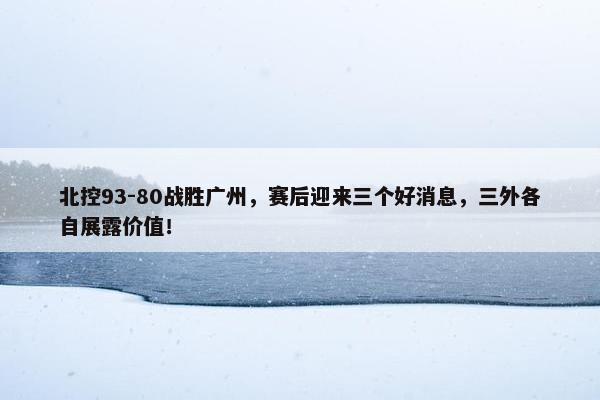 北控93-80战胜广州，赛后迎来三个好消息，三外各自展露价值！