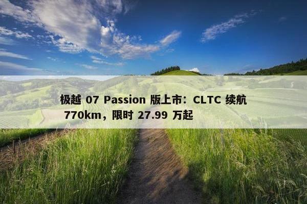 极越 07 Passion 版上市：CLTC 续航 770km，限时 27.99 万起