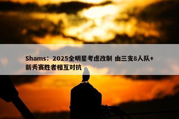 Shams：2025全明星考虑改制 由三支8人队+新秀赛胜者相互对抗