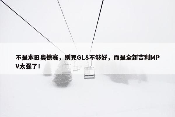 不是本田奥德赛，别克GL8不够好，而是全新吉利MPV太强了！