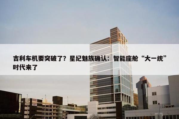 吉利车机要突破了？星纪魅族确认：智能座舱“大一统”时代来了