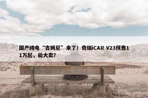 国产纯电“吉姆尼”来了！奇瑞iCAR V23预售11万起，能大卖？