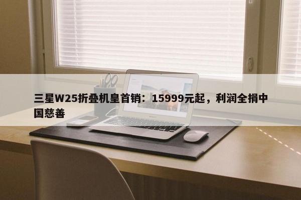 三星W25折叠机皇首销：15999元起，利润全捐中国慈善