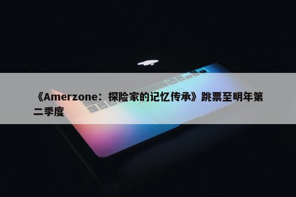 《Amerzone：探险家的记忆传承》跳票至明年第二季度