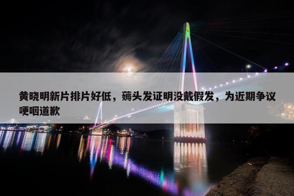 黄晓明新片排片好低，薅头发证明没戴假发，为近期争议哽咽道歉