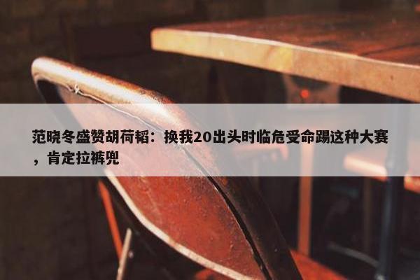 范晓冬盛赞胡荷韬：换我20出头时临危受命踢这种大赛，肯定拉裤兜