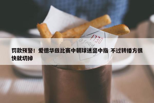 罚款预警！爱德华兹比赛中朝球迷竖中指 不过转播方很快就切掉