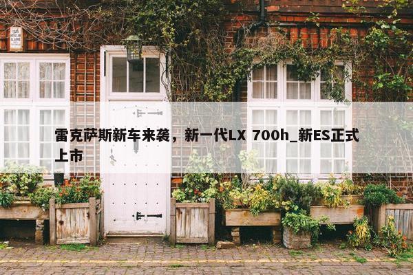 雷克萨斯新车来袭，新一代LX 700h_新ES正式上市